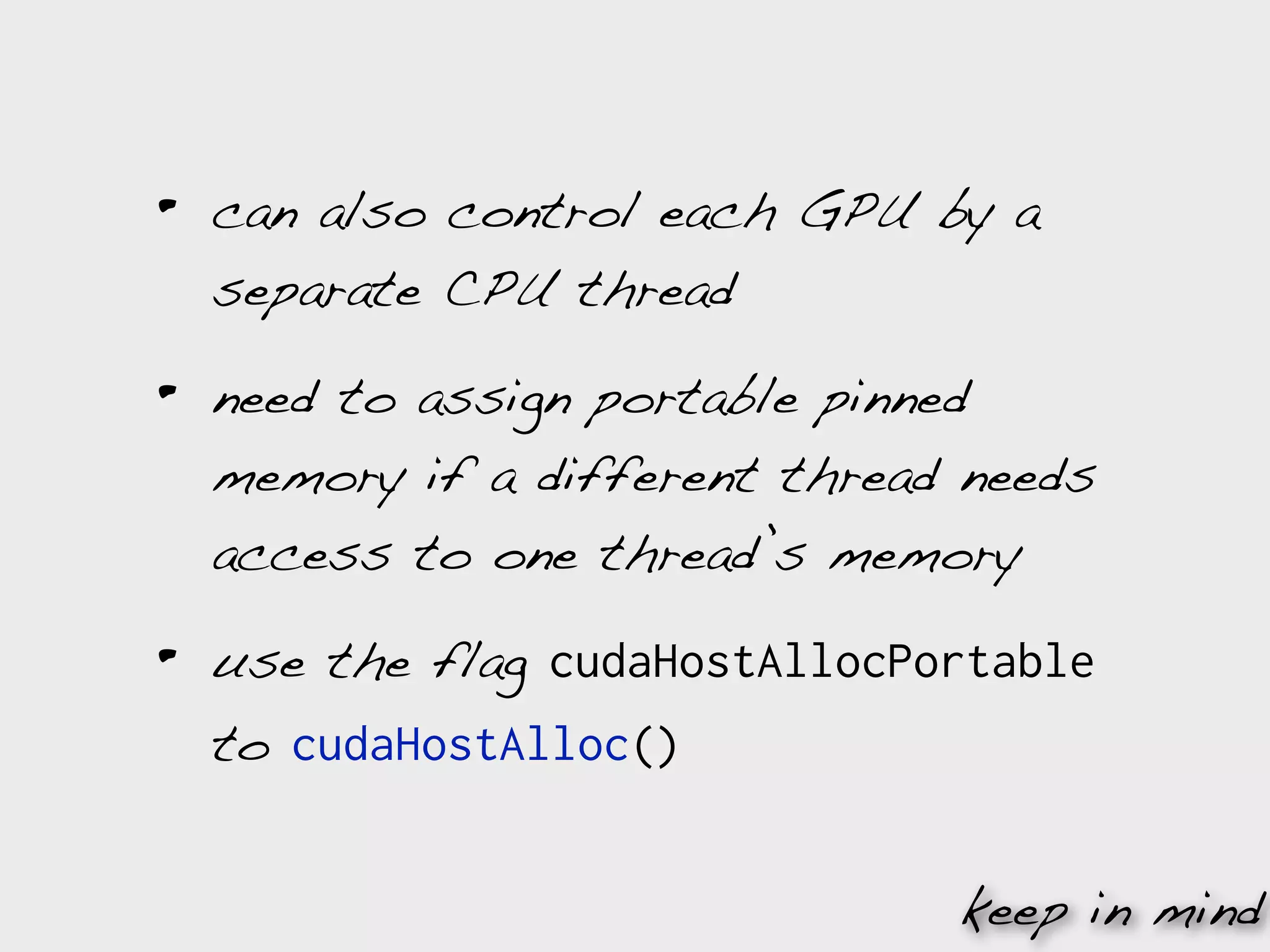 •   can also control each GPU by a
    separate CPU thread

•   need to assign portable pinned
    memory if a different thread needs
    access to one thread’s memory

•   use the flag cudaHostAllocPortable
    to cudaHostAlloc()


                                keep in mind
 