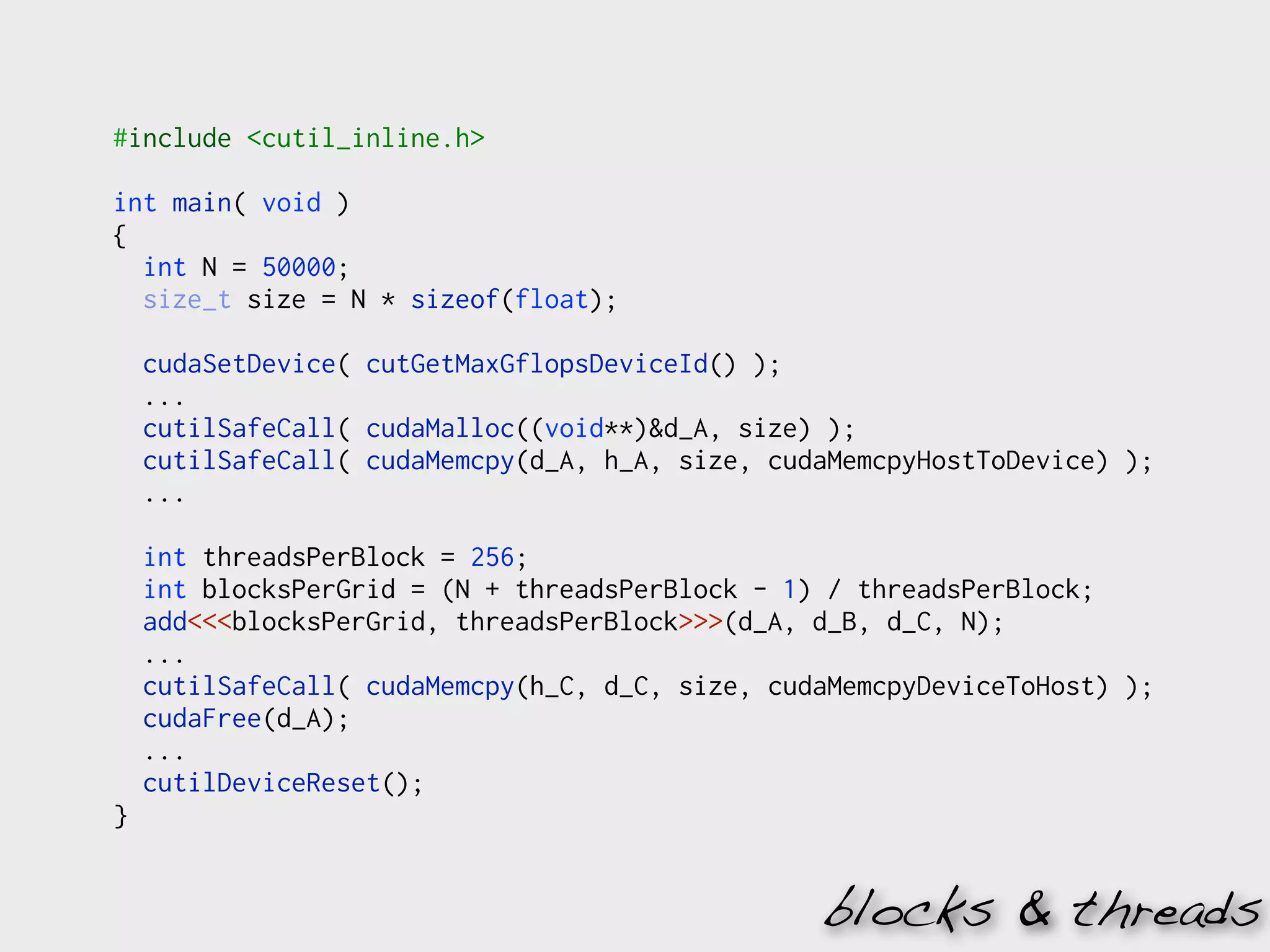 #include <cutil_inline.h>

int main( void )
{
  int N = 50000;
  size_t size = N * sizeof(float);

    cudaSetDevice( cutGetMaxGflopsDeviceId() );
    ...
    cutilSafeCall( cudaMalloc((void**)&d_A, size) );
    cutilSafeCall( cudaMemcpy(d_A, h_A, size, cudaMemcpyHostToDevice) );
    ...

    int threadsPerBlock = 256;
    int blocksPerGrid = (N + threadsPerBlock - 1) / threadsPerBlock;
    add<<<blocksPerGrid, threadsPerBlock>>>(d_A, d_B, d_C, N);
    ...
    cutilSafeCall( cudaMemcpy(h_C, d_C, size, cudaMemcpyDeviceToHost) );
    cudaFree(d_A);
    ...
    cutilDeviceReset();
}


                                                 blocks & threads
 