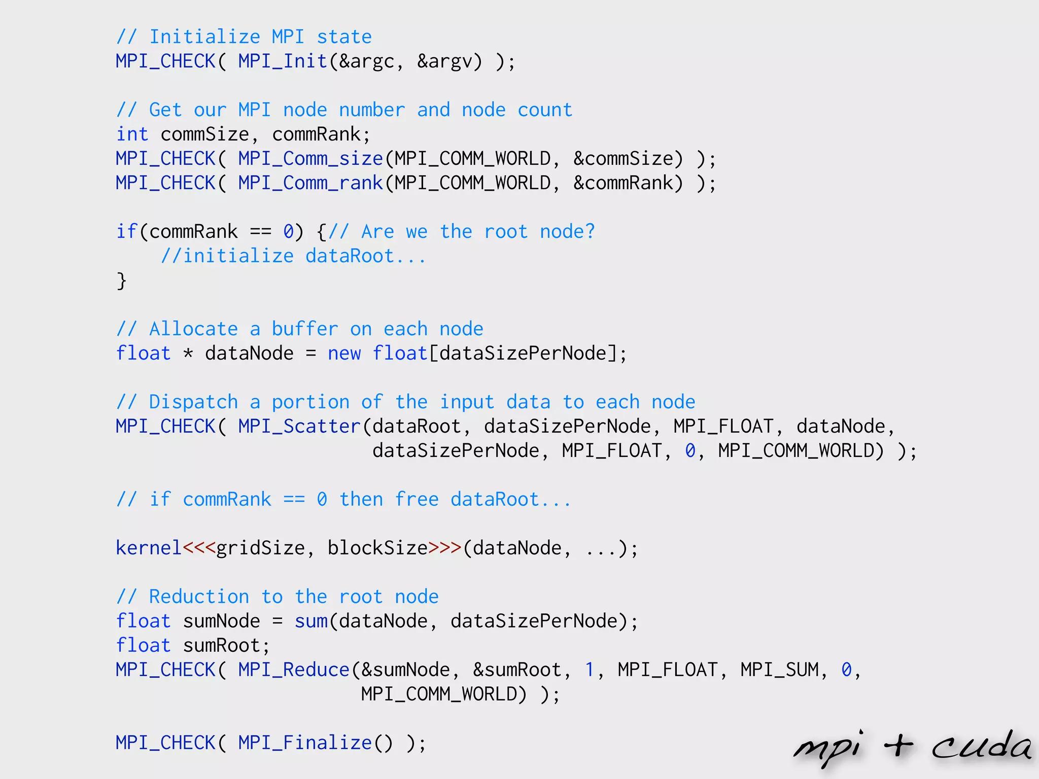 // Initialize MPI state
MPI_CHECK( MPI_Init(&argc, &argv) );

// Get our MPI node number and node count
int commSize, commRank;
MPI_CHECK( MPI_Comm_size(MPI_COMM_WORLD, &commSize) );
MPI_CHECK( MPI_Comm_rank(MPI_COMM_WORLD, &commRank) );

if(commRank == 0) {// Are we the root node?
    //initialize dataRoot...
}

// Allocate a buffer on each node
float * dataNode = new float[dataSizePerNode];

// Dispatch a portion of the input data to each node
MPI_CHECK( MPI_Scatter(dataRoot, dataSizePerNode, MPI_FLOAT, dataNode,
                       dataSizePerNode, MPI_FLOAT, 0, MPI_COMM_WORLD) );

// if commRank == 0 then free dataRoot...

kernel<<<gridSize, blockSize>>>(dataNode, ...);

// Reduction to the root node
float sumNode = sum(dataNode, dataSizePerNode);
float sumRoot;
MPI_CHECK( MPI_Reduce(&sumNode, &sumRoot, 1, MPI_FLOAT, MPI_SUM, 0,
                      MPI_COMM_WORLD) );

MPI_CHECK( MPI_Finalize() );                                mpi + cuda
 