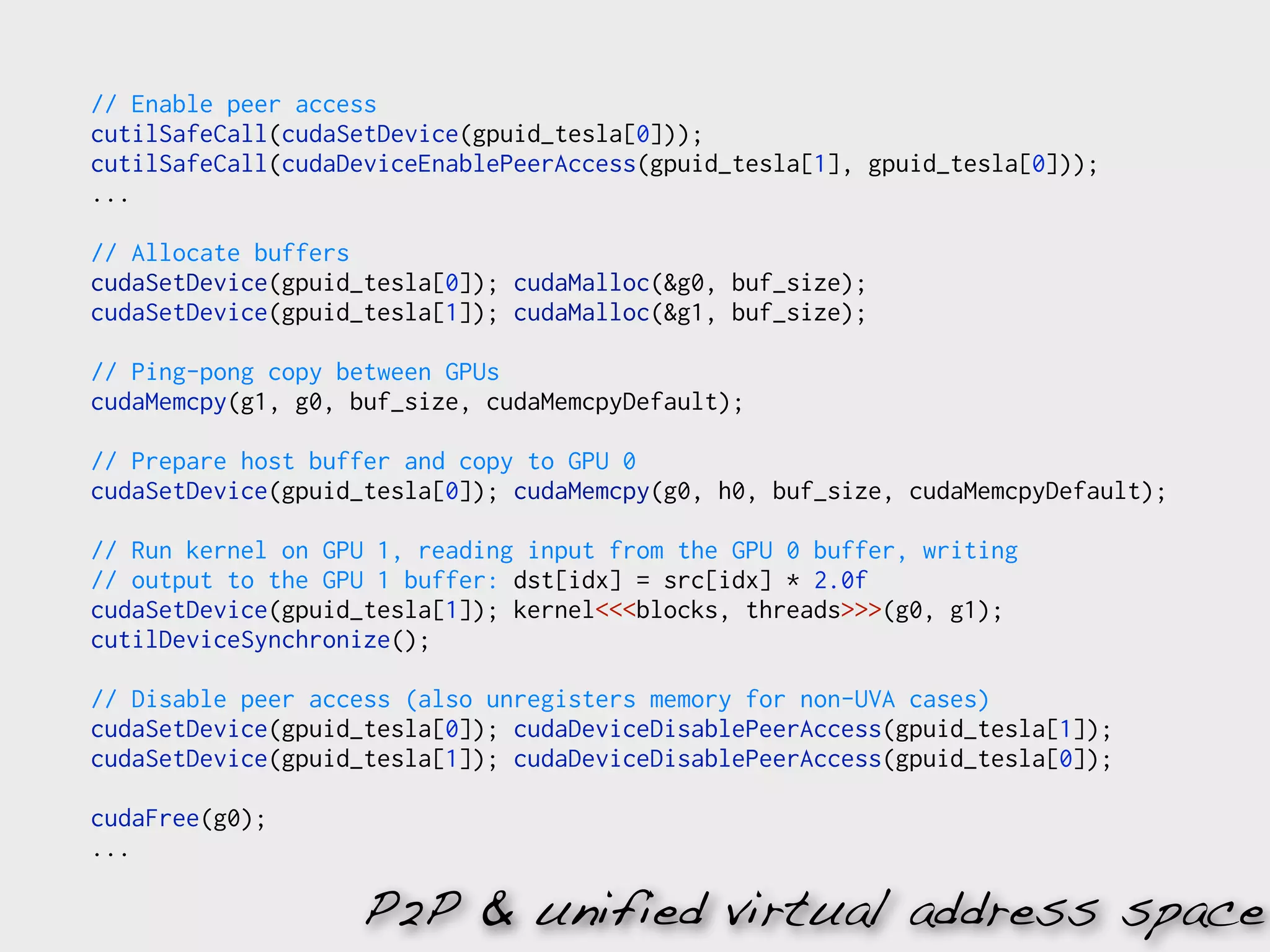 // Enable peer access
cutilSafeCall(cudaSetDevice(gpuid_tesla[0]));
cutilSafeCall(cudaDeviceEnablePeerAccess(gpuid_tesla[1], gpuid_tesla[0]));
...

// Allocate buffers
cudaSetDevice(gpuid_tesla[0]); cudaMalloc(&g0, buf_size);
cudaSetDevice(gpuid_tesla[1]); cudaMalloc(&g1, buf_size);

// Ping-pong copy between GPUs
cudaMemcpy(g1, g0, buf_size, cudaMemcpyDefault);

// Prepare host buffer and copy to GPU 0
cudaSetDevice(gpuid_tesla[0]); cudaMemcpy(g0, h0, buf_size, cudaMemcpyDefault);

// Run kernel on GPU 1, reading input from the GPU 0 buffer, writing
// output to the GPU 1 buffer: dst[idx] = src[idx] * 2.0f
cudaSetDevice(gpuid_tesla[1]); kernel<<<blocks, threads>>>(g0, g1);
cutilDeviceSynchronize();

// Disable peer access (also unregisters memory for non-UVA cases)
cudaSetDevice(gpuid_tesla[0]); cudaDeviceDisablePeerAccess(gpuid_tesla[1]);
cudaSetDevice(gpuid_tesla[1]); cudaDeviceDisablePeerAccess(gpuid_tesla[0]);

cudaFree(g0);
...

                   P2P & unified virtual address space
 