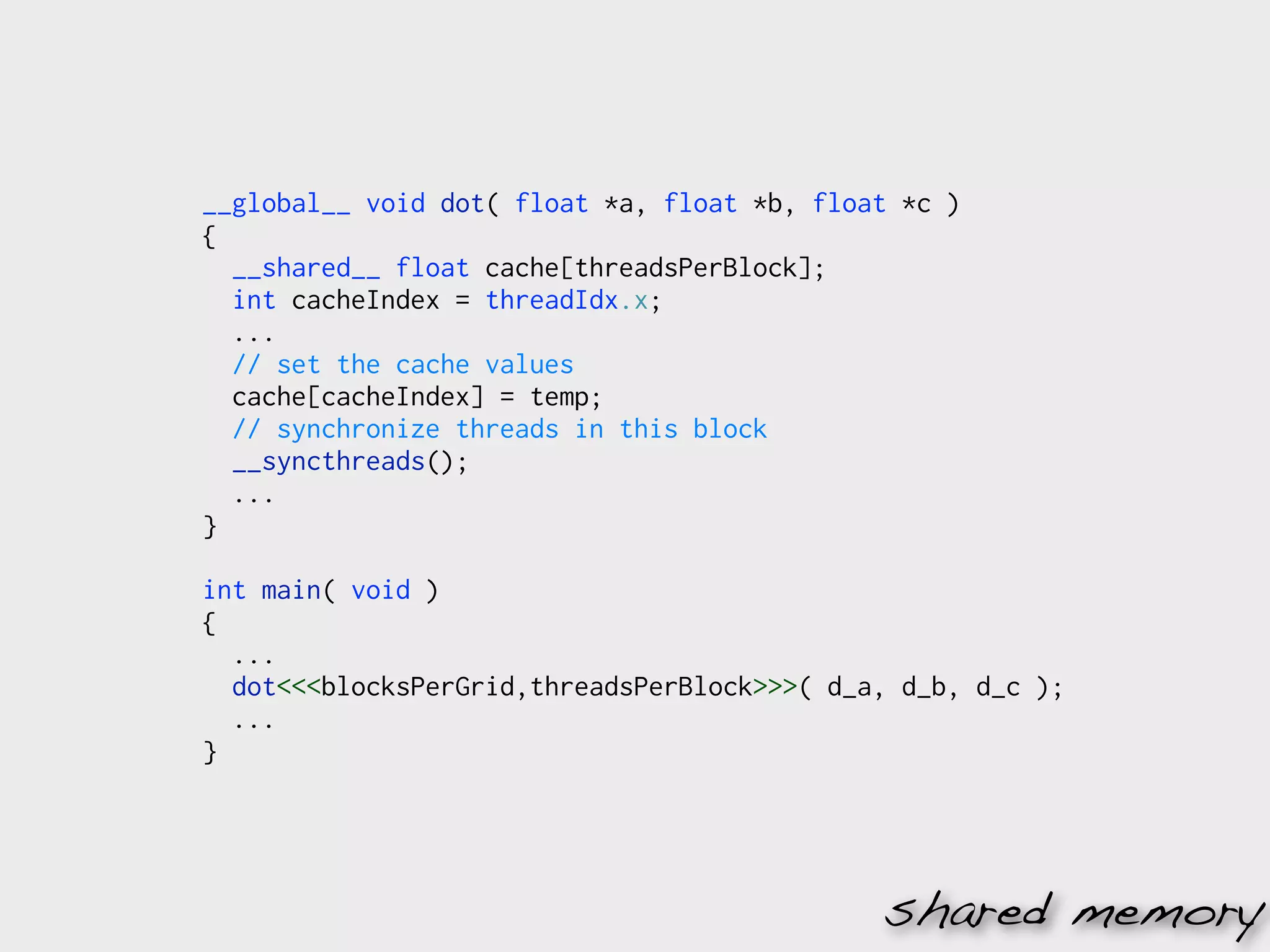 __global__ void dot( float *a, float *b, float *c )
{
  __shared__ float cache[threadsPerBlock];
  int cacheIndex = threadIdx.x;
  ...
  // set the cache values
  cache[cacheIndex] = temp;
  // synchronize threads in this block
  __syncthreads();
  ...
}

int main( void )
{
  ...
  dot<<<blocksPerGrid,threadsPerBlock>>>( d_a, d_b, d_c );
  ...
}




                                             shared memory
 