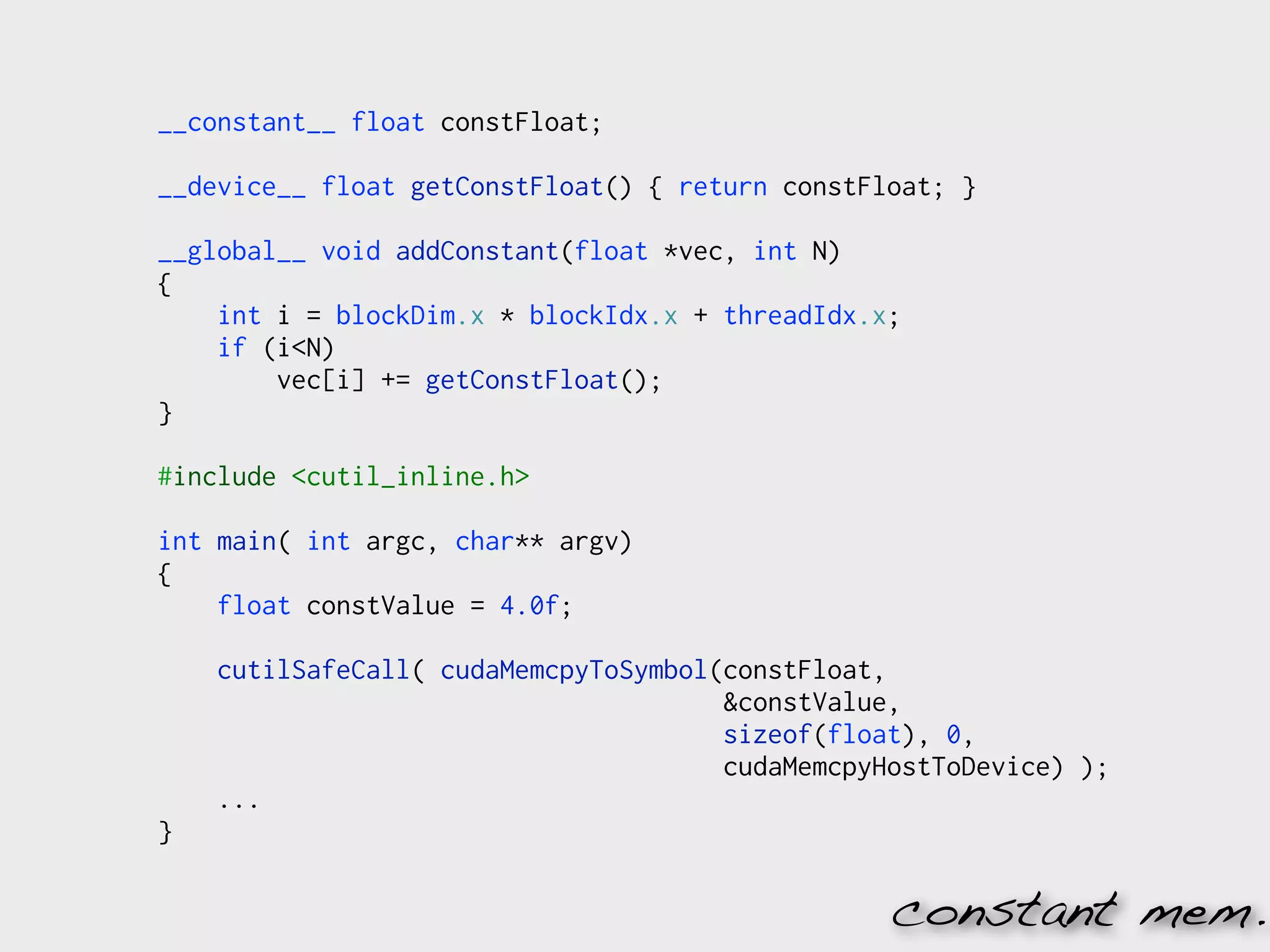 __constant__ float constFloat;

__device__ float getConstFloat() { return constFloat; }

__global__ void addConstant(float *vec, int N)
{
    int i = blockDim.x * blockIdx.x + threadIdx.x;
    if (i<N)
        vec[i] += getConstFloat();
}

#include <cutil_inline.h>

int main( int argc, char** argv)
{
    float constValue = 4.0f;

    cutilSafeCall( cudaMemcpyToSymbol(constFloat,
                                      &constValue,
                                      sizeof(float), 0,
                                      cudaMemcpyHostToDevice) );
    ...
}

                                                 constant mem.
 