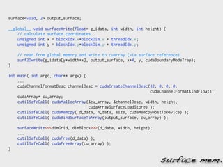 surface<void, 2> output_surface;

__global__ void surfaceWrite(float* g_idata, int width, int height) {
    // calculate surface coordinates
    unsigned int x = blockIdx.x*blockDim.x + threadIdx.x;
    unsigned int y = blockIdx.y*blockDim.y + threadIdx.y;

    // read from global memory and write to cuarray (via surface reference)
    surf2Dwrite(g_idata[y*width+x], output_surface, x*4, y, cudaBoundaryModeTrap);
}

int main( int argc, char** argv) {
    ...
    cudaChannelFormatDesc channelDesc = cudaCreateChannelDesc(32, 0, 0, 0,
                                                              cudaChannelFormatKindFloat);
    cudaArray* cu_array;
    cutilSafeCall( cudaMallocArray(&cu_array, &channelDesc, width, height,
                                   cudaArraySurfaceLoadStore) );
    cutilSafeCall( cudaMemcpy( d_data, h_data, size, cudaMemcpyHostToDevice) );
    cutilSafeCall( cudaBindSurfaceToArray(output_surface, cu_array) );

    surfaceWrite<<<dimGrid, dimBlock>>>(d_data, width, height);
    ...
    cutilSafeCall( cudaFree(d_data) );
    cutilSafeCall( cudaFreeArray(cu_array) );
}

                                                                  surface mem.
 