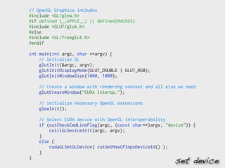 // OpenGL Graphics includes
#include <GL/glew.h>
#if defined (__APPLE__) || defined(MACOSX)
#include <GLUT/glut.h>
#else
#include <GL/freeglut.h>
#endif

int main(int argc, char **argv) {
    // Initialize GL
    glutInit(&argc, argv);
    glutInitDisplayMode(GLUT_DOUBLE | GLUT_RGB);
    glutInitWindowSize(1000, 1000);

    // Create a window with rendering context and all else we need
    glutCreateWindow("CUDA Interop.");

    // initialize necessary OpenGL extensions
    glewInit();

    // Select CUDA device with OpenGL interoperability
    if (cutCheckCmdLineFlag(argc, (const char**)argv, "device")) {
        cutilGLDeviceInit(argc, argv);
    }
    else {
        cudaGLSetGLDevice( cutGetMaxGflopsDeviceId() );
    }
}
                                                         set device
 