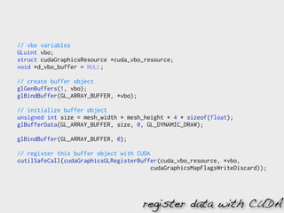 // vbo variables
GLuint vbo;
struct cudaGraphicsResource *cuda_vbo_resource;
void *d_vbo_buffer = NULL;

// create buffer object
glGenBuffers(1, vbo);
glBindBuffer(GL_ARRAY_BUFFER, *vbo);

// initialize buffer object
unsigned int size = mesh_width * mesh_height * 4 * sizeof(float);
glBufferData(GL_ARRAY_BUFFER, size, 0, GL_DYNAMIC_DRAW);

glBindBuffer(GL_ARRAY_BUFFER, 0);

// register this buffer object with CUDA
cutilSafeCall(cudaGraphicsGLRegisterBuffer(cuda_vbo_resource, *vbo,
                                         cudaGraphicsMapFlagsWriteDiscard));




                                       register data with CUDA
 