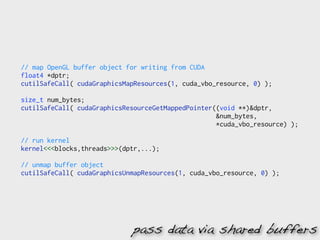 // map OpenGL buffer object for writing from CUDA
float4 *dptr;
cutilSafeCall( cudaGraphicsMapResources(1, cuda_vbo_resource, 0) );

size_t num_bytes;
cutilSafeCall( cudaGraphicsResourceGetMappedPointer((void **)&dptr,
                                                    &num_bytes,
                                                    *cuda_vbo_resource) );

// run kernel
kernel<<<blocks,threads>>>(dptr,...);

// unmap buffer object
cutilSafeCall( cudaGraphicsUnmapResources(1, cuda_vbo_resource, 0) );




                             pass data via shared buffers
 