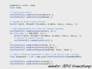 cudaEvent_t start, stop;
float time;

// initialize events
cutilSafeCall( cudaEventCreate(&start) );
cutilSafeCall( cudaEventCreate(&stop) );

// warmup to avoid timing startup
kernel<<<grid, threads>>>(d_odata, d_idata, size_x, size_y, 1);

// take measurements for loop over kernel launches
cutilSafeCall( cudaEventRecord(start, 0) );
for (int i=0; i < NUM_REPS; i++) {
    kernel<<<grid, threads>>>(d_odata, d_idata, size_x, size_y, 1);
    // Ensure no launch failure
    cutilSafeCall( cudaGetLastError() );
}
cutilSafeCall( cudaEventRecord(stop, 0) );
cutilSafeCall( cudaEventSynchronize(stop) );
cutilSafeCall( cudaEventElapsedTime(&time, start, stop) );

// report effective bandwidth in GB/s (2.0f due to read + write)
float bandwidth = 2.0f * mem_size/(1024*1024*1024)/(time/NUM_REPS);

cutilSafeCall( cudaEventDestroy(stop) );
cutilSafeCall( cudaEventDestroy(start) );
                                   events: GPU timestamp
 