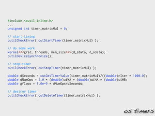 #include <cutil_inline.h>
...
unsigned int timer_matrixMul = 0;

// start timing
cutilCheckError( cutStartTimer(timer_matrixMul) );

// do some work
kernel<<<grid, threads, mem_size>>>(d_idata, d_odata);
cutilDeviceSynchronize();

// stop timer
cutilCheckError( cutStopTimer(timer_matrixMul) );

double dSeconds = cutGetTimerValue(timer_matrixMul)/((double)nIter * 1000.0);
double dNumOps = 2.0 * (double)uiWA * (double)uiHA * (double)uiWB;
double gflops = 1.0e-9 * dNumOps/dSeconds;

// destroy timer
cutilCheckError( cutDeleteTimer(timer_matrixMul) );



                                                               os timers
 