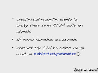 •   creating and recording events is
    tricky since some CUDA calls are
    asynch.

•   all kernel launches are asynch.

•   instruct the CPU to synch. on an
    event via cudaDeviceSynchronize()


                                 keep in mind
 