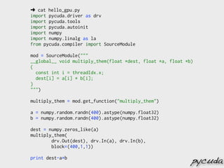 ➜ cat hello_gpu.py
import pycuda.driver as drv
import pycuda.tools
import pycuda.autoinit
import numpy
import numpy.linalg as la
from pycuda.compiler import SourceModule

mod = SourceModule("""
__global__ void multiply_them(float *dest, float *a, float *b)
{
  const int i = threadIdx.x;
  dest[i] = a[i] * b[i];
}
""")

multiply_them = mod.get_function("multiply_them")

a = numpy.random.randn(400).astype(numpy.float32)
b = numpy.random.randn(400).astype(numpy.float32)

dest = numpy.zeros_like(a)
multiply_them(
        drv.Out(dest), drv.In(a), drv.In(b),
        block=(400,1,1))

print dest-a*b
                                                             pycuda
 