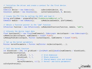 // Initialize the driver and create a context for the first device.
cuInit(0);
CUdevice device = new CUdevice();       cuDeviceGet(device, 0);
CUcontext context = new CUcontext();    cuCtxCreate(context, 0, device);

// Create the PTX file by calling the NVCC and load it
String ptxFileName = preparePtxFile("JCudaVectorAddKernel.cu");
CUmodule module = new CUmodule();       cuModuleLoad(module, ptxFileName);

// Obtain a function pointer to the "add" function.
CUfunction function = new CUfunction(); cuModuleGetFunction(function, module, "add");

// Allocate the device input data
float hostInputA[] = new float[numElements]; CUdeviceptr deviceInputA = new CUdeviceptr();
cuMemAlloc(deviceInputA, numElements * Sizeof.FLOAT);
cuMemcpyHtoD(deviceInputA, Pointer.to(hostInputA), numElements * Sizeof.FLOAT);
...
// Set up the kernel parameters
Pointer kernelParameters = Pointer.to(Pointer.to(deviceInputA),...);

// Call the kernel function
int blockSizeX = 256; int gridSizeX = (int)Math.ceil((double)numElements / blockSizeX);
cuLaunchKernel(function,
               gridSizeX, 1, 1,         // Grid dimension
               blockSizeX, 1, 1,        // Block dimension
               0, null,                 // Shared memory size and stream
               kernelParameters, null); // Kernel- and extra parameters
cuCtxSynchronize();
                                                                                 jcuda
 