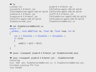 ➜ ls
License.txt                          jcuda-0.4.0-beta1.jar
jcurand-0.4.0-beta1.jar              libJCublas-apple-x86_64.dylib
libJCudaRuntime-apple-x86_64.dylib   libJCurand-apple-x86_64.dylib
jcublas-0.4.0-beta1.jar              jcufft-0.4.0-beta1.jar
jcusparse-0.4.0-beta1.jar            libJCudaDriver-apple-x86_64.dylib
libJCufft-apple-x86_64.dylib         libJCusparse-apple-x86_64.dylib
JCudaVectorAdd.java                  JCudaVectorAddKernel.cu

➜ cat JCudaVectorAddKernel.cu
extern "C"
__global__ void add(float *a, float *b, float *sum, int n)
{
    int i = blockIdx.x * blockDim.x + threadIdx.x;
    if (i<n)
    {
        sum[i] = a[i] + b[i];
    }
}

➜ javac -classpath jcuda-0.4.0-beta1.jar JCudaVectorAdd.java

➜ java -classpath jcuda-0.4.0-beta1.jar:. JCudaVectorAdd
Executing
nvcc -m64 -ptx JCudaVectorAddKernel.cu -o JCudaVectorAddKernel.ptx
Finished creating PTX file
Test PASSED
 