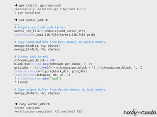 ➜ gem install sgc-ruby-cuda
Successfully installed sgc-ruby-cuda-0.1.1
1 gem installed

➜ cat vector_add.rb
...
# Prepare and load vadd kernel.
kernel_lib_file = compile(vadd_kernel_src)
CudaFunction.load_lib_file(kernel_lib_file.path)

# Copy input buffers from host memory to device memory.
memcpy_htod(da, ha, nbytes)
memcpy_htod(db, hb, nbytes)

# Invoke vadd kernel.
nthreads_per_block = 256
block_dim = Dim3.new(nthreads_per_block, 1, 1)
grid_dim = Dim3.new((N + nthreads_per_block - 1) / nthreads_per_block, 1, 1)
CudaFunction.configure(block_dim, grid_dim)
CudaFunction.setup(da, db, dc, N)
f = CudaFunction.new("vadd")
f.launch

# Copy output buffer from device memory to host memory.
memcpy_dtoh(hc, dc, nbytes)
...

➜ ruby vector_add.rb
Vector Addition
Verification completed. All matches? YES                        ruby-cuda
 
