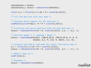 cublasHandle_t handle;
cublasStatus_t status = cublasCreate(&handle);

float* h_A = (float*)malloc(N * N * sizeof(h_A[0]));
...
/* Fill the matrices with test data */
...
/* Allocate device memory for the matrices */
cudaMalloc((void**)&d_A, N * N * sizeof(d_A[0]));
...
/* Initialize the device matrices with the host matrices */
status = cublasSetVector(N * N, sizeof(h_A[0]), h_A, 1, d_A, 1);
...
/* Performs Sgemm: C <- alphaAB + betaC */
status = cublasSgemm(handle, CUBLAS_OP_N, CUBLAS_OP_N, N, N, N,
                     &alpha, d_A, N, d_B, N, &beta, d_C, N);

/* Allocate host mem & read back the result from device mem */
h_C = (float*)malloc(N * N * sizeof(h_C[0]));
status = cublasGetVector(N * N, sizeof(h_C[0]), d_C, 1, h_C, 1);

/* Memory clean up */
cudaFree(d_A);
...
/* Shutdown */
status = cublasDestroy(handle);
                                                              cublas
 
