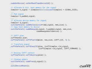 cudaSetDevice( cutGetMaxGflopsDeviceId() );

// Allocate & init. host memory for the signal
Complex* h_signal = (Complex*)malloc(sizeof(Complex) * SIGNAL_SIZE);
...
// Pad signal
Complex* h_padded_signal;
...
// Allocate device memory for signal
Complex* d_signal;
cutilSafeCall( cudaMalloc((void**)&d_signal, mem_size) );
// Copy host memory to device
cutilSafeCall( cudaMemcpy(d_signal, h_padded_signal, mem_size,
                          cudaMemcpyHostToDevice) );

// CUFFT plan
cufftHandle plan;
cufftSafeCall( cufftPlan1d(&plan, new_size, CUFFT_C2C, 1) );

// Transform signal
cufftSafeCall( cufftExecC2C(plan, (cufftComplex *)d_signal,
                            (cufftComplex *)d_signal, CUFFT_FORWARD) );

// Destroy CUFFT context
cufftSafeCall( cufftDestroy(plan) );

// Cleanup memory
cutilSafeCall( cudaFree(d_signal) );
...
cutilDeviceReset();                                                    cufft
 