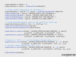 cusparseHandle_t handle = 0;
cusparseStatus_t status = cusparseCreate(&handle);

// create a matrix description for the matrix M
cusparseMatDescr_t descrM = 0; status = cusparseCreateMatDescr(&descrM);
cusparseSetMatType ( descrM, CUSPARSE_MATRIX_TYPE_TRIANGULAR );
cusparseSetMatIndexBase ( descrM, CUSPARSE_INDEX_BASE_ZERO );
cusparseSetMatDiagType ( descrM, CUSPARSE_DIAG_TYPE_NON_UNIT );
cusparseSetMatFillMode ( descrM, CUSPARSE_FILL_MODE_LOWER );

// create & perform analysis info for the non-trans & trans case
cusparseSolveAnalysisInfo_t info = 0, infoTrans = 0;
cusparseCreateSolveAnalysisInfo(&info);
cusparseCreateSolveAnalysisInfo(&infoTrans);

cusparseScsrsv_analysis(handle, CUSPARSE_OPERATION_NON_TRANSPOSE, N, descrM,
                         d_valsICP, d_rowPtrsICP, d_colIndsICP, info);
cusparseScsrsv_analysis(handle, CUSPARSE_OPERATION_TRANSPOSE, N, descrM,
                         d_valsICP, d_rowPtrsICP, d_colIndsICP, infoTrans);
...
// Solve M z = H H^T z = r by first doing a forward solve: H y = r
cusparseScsrsv_solve(handle, CUSPARSE_OPERATION_NON_TRANSPOSE, N, 1.0, descrM,
                     d_valsICP, d_rowPtrsICP, d_colIndsICP, info, d_r, d_y);
// and then a back substitution: H^T z = y
cusparseScsrsv_solve(handle, CUSPARSE_OPERATION_TRANSPOSE, N, 1.0, descrM,
                     d_valsICP, d_rowPtrsICP, d_colIndsICP, infoTrans, d_y, d_z);
...
cusparseDestroy(handle);
                                                                     cusparse
 