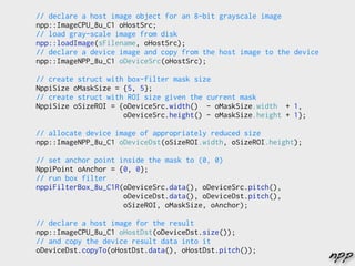 // declare a host image object for an 8-bit grayscale image
npp::ImageCPU_8u_C1 oHostSrc;
// load gray-scale image from disk
npp::loadImage(sFilename, oHostSrc);
// declare a device image and copy from the host image to the device
npp::ImageNPP_8u_C1 oDeviceSrc(oHostSrc);

// create struct with box-filter mask size
NppiSize oMaskSize = {5, 5};
// create struct with ROI size given the current mask
NppiSize oSizeROI = {oDeviceSrc.width() - oMaskSize.width + 1,
                     oDeviceSrc.height() - oMaskSize.height + 1};

// allocate device image of appropriately reduced size
npp::ImageNPP_8u_C1 oDeviceDst(oSizeROI.width, oSizeROI.height);

// set anchor point inside the mask to (0, 0)
NppiPoint oAnchor = {0, 0};
// run box filter
nppiFilterBox_8u_C1R(oDeviceSrc.data(), oDeviceSrc.pitch(),
                     oDeviceDst.data(), oDeviceDst.pitch(),
                     oSizeROI, oMaskSize, oAnchor);

// declare a host image for the result
npp::ImageCPU_8u_C1 oHostDst(oDeviceDst.size());
// and copy the device result data into it
oDeviceDst.copyTo(oHostDst.data(), oHostDst.pitch());
                                                                       npp
 
