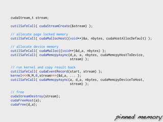cudaStream_t stream;

cutilSafeCall( cudaStreamCreate(&stream) );

// allocate page locked memory
cutilSafeCall( cudaMallocHost((void**)&a, nbytes, cudaHostAllocDefault) );

// allocate device memory
cutilSafeCall( cudaMalloc((void**)&d_a, nbytes) );
cutilSafeCall( cudaMemcpyAsync(d_a, a, nbytes, cudaMemcpyHostToDevice,
                               stream) );

// run kernel and copy result back
cutilSafeCall( cudaEventRecord(start, stream) );
kernel<<<N,M,0,stream>>>(&d_a, ... );
cutilSafeCall( cudaMemcpyAsync(a, d_a, nbytes, cudaMemcpyDeviceToHost,
                               stream) );

// free
cudaStreamDestroy(stream);
cudaFreeHost(a);
cudaFree(d_a);


                                                      pinned memory
 
