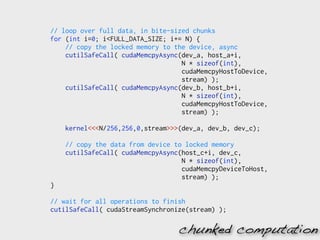 // loop over full data, in bite-sized chunks
for (int i=0; i<FULL_DATA_SIZE; i+= N) {
    // copy the locked memory to the device, async
    cutilSafeCall( cudaMemcpyAsync(dev_a, host_a+i,
                                   N * sizeof(int),
                                   cudaMemcpyHostToDevice,
                                   stream) );
    cutilSafeCall( cudaMemcpyAsync(dev_b, host_b+i,
                                   N * sizeof(int),
                                   cudaMemcpyHostToDevice,
                                   stream) );

    kernel<<<N/256,256,0,stream>>>(dev_a, dev_b, dev_c);

    // copy the data from device to locked memory
    cutilSafeCall( cudaMemcpyAsync(host_c+i, dev_c,
                                   N * sizeof(int),
                                   cudaMemcpyDeviceToHost,
                                   stream) );
}

// wait for all operations to finish
cutilSafeCall( cudaStreamSynchronize(stream) );

                                  chunked computation
 