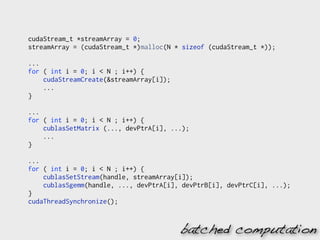 cudaStream_t *streamArray = 0;
streamArray = (cudaStream_t *)malloc(N * sizeof (cudaStream_t *));

...
for ( int i = 0; i < N ; i++) {
    cudaStreamCreate(&streamArray[i]);
    ...
}

...
for ( int i = 0; i < N ; i++) {
    cublasSetMatrix (..., devPtrA[i], ...);
    ...
}

...
for ( int i = 0; i < N ; i++) {
    cublasSetStream(handle, streamArray[i]);
    cublasSgemm(handle, ..., devPtrA[i], devPtrB[i], devPtrC[i], ...);
}
cudaThreadSynchronize();


                                         batched computation
 