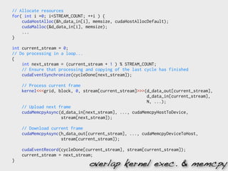 // Allocate resources
for( int i =0; i<STREAM_COUNT; ++i ) {
    cudaHostAlloc(&h_data_in[i], memsize, cudaHostAllocDefault);
    cudaMalloc(&d_data_in[i], memsize);
    ...
}

int current_stream = 0;
// Do processing in a loop...
{
    int next_stream = (current_stream + 1 ) % STREAM_COUNT;
    // Ensure that processing and copying of the last cycle has finished
    cudaEventSynchronize(cycleDone[next_stream]);

    // Process current frame
    kernel<<<grid, block, 0, stream[current_stream]>>>(d_data_out[current_stream],
                                                       d_data_in[current_stream],
                                                       N, ...);
    // Upload next frame
    cudaMemcpyAsync(d_data_in[next_stream], ..., cudaMemcpyHostToDevice,
                    stream[next_stream]);

    // Download current frame
    cudaMemcpyAsync(h_data_out[current_stream], ..., cudaMemcpyDeviceToHost,
                    stream[current_stream]);

    cudaEventRecord(cycleDone[current_stream], stream[current_stream]);
    current_stream = next_stream;
}
                               overlap kernel exec. & memcpy
 