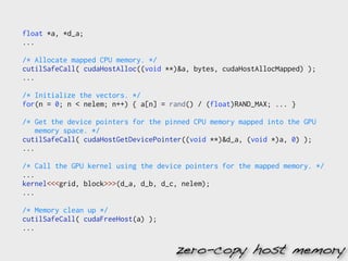float *a, *d_a;
...

/* Allocate mapped CPU memory. */
cutilSafeCall( cudaHostAlloc((void **)&a, bytes, cudaHostAllocMapped) );
...

/* Initialize the vectors. */
for(n = 0; n < nelem; n++) { a[n] = rand() / (float)RAND_MAX; ... }

/* Get the device pointers for the pinned CPU memory mapped into the GPU
    memory space. */
cutilSafeCall( cudaHostGetDevicePointer((void **)&d_a, (void *)a, 0) );
...

/* Call the GPU kernel using the device pointers for the mapped memory. */
...
kernel<<<grid, block>>>(d_a, d_b, d_c, nelem);
...

/* Memory clean up */
cutilSafeCall( cudaFreeHost(a) );
...

                                     zero-copy host memory
 