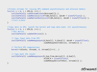 //Create streams for issuing GPU command asynchronously and allocate memory
for(int i = 0; i < GPU_N; i++) {
    cutilSafeCall( cudaStreamCreate(&stream[i]) );
    cutilSafeCall( cudaMalloc((void**)&d_Data[i], dataN * sizeof(float)) );
    cutilSafeCall( cudaMallocHost((void**)&h_Data[i], dataN * sizeof(float)) );
    //init h_Data
}

//Copy data to GPU, launch the kernel and copy data back. All asynchronously
for(int i = 0; i < GPU_N; i++) {
    //Set device
    cutilSafeCall( cudaSetDevice(i) );

    // Copy input data from CPU
    cutilSafeCall( cudaMemcpyAsync(d_Data[i], h_Data[i], dataN * sizeof(float),
                                   cudaMemcpyHostToDevice, stream[i]) );

    // Perform GPU computations
    kernel<<<blocks, threads, 0, stream[i]>>>(...)

    // Copy back the result
    cutilSafeCall( cudaMemcpyAsync(h_Sum_from_device[i], d_Sum[i],
                                   ACCUM_N * sizeof(float),
                                   cudaMemcpyDeviceToHost, stream[i]) );
}


                                                                      streams
 