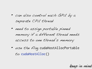 •   can also control each GPU by a
    separate CPU thread

•   need to assign portable pinned
    memory if a different thread needs
    access to one thread’s memory

•   use the flag cudaHostAllocPortable
    to cudaHostAlloc()


                                keep in mind
 