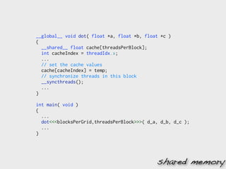 __global__ void dot( float *a, float *b, float *c )
{
  __shared__ float cache[threadsPerBlock];
  int cacheIndex = threadIdx.x;
  ...
  // set the cache values
  cache[cacheIndex] = temp;
  // synchronize threads in this block
  __syncthreads();
  ...
}

int main( void )
{
  ...
  dot<<<blocksPerGrid,threadsPerBlock>>>( d_a, d_b, d_c );
  ...
}




                                             shared memory
 