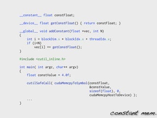 __constant__ float constFloat;

__device__ float getConstFloat() { return constFloat; }

__global__ void addConstant(float *vec, int N)
{
    int i = blockDim.x * blockIdx.x + threadIdx.x;
    if (i<N)
        vec[i] += getConstFloat();
}

#include <cutil_inline.h>

int main( int argc, char** argv)
{
    float constValue = 4.0f;

    cutilSafeCall( cudaMemcpyToSymbol(constFloat,
                                      &constValue,
                                      sizeof(float), 0,
                                      cudaMemcpyHostToDevice) );
    ...
}

                                                 constant mem.
 