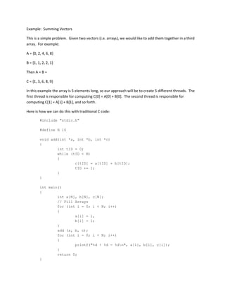 Example: Summing Vectors
This is a simple problem. Given two vectors (i.e. arrays), we would like to add them together in a third
array. For example:
A = {0, 2, 4, 6, 8}
B = {1, 1, 2, 2, 1}
Then A + B =
C = {1, 3, 6, 8, 9}
In this example the array is 5 elements long, so our approach will be to create 5 different threads. The
first thread is responsible for computing C[0] = A[0] + B[0]. The second thread is responsible for
computing C[1] = A[1] + B[1], and so forth.
Here is how we can do this with traditional C code:
#include "stdio.h"
#define N 10
void add(int *a, int *b, int *c)
{
int tID = 0;
while (tID < N)
{
c[tID] = a[tID] + b[tID];
tID += 1;
}
}
int main()
{
int a[N], b[N], c[N];
// Fill Arrays
for (int i = 0; i < N; i++)
{
a[i] = i,
b[i] = 1;
}
add (a, b, c);
for (int i = 0; i < N; i++)
{
printf("%d + %d = %dn", a[i], b[i], c[i]);
}
return 0;
}
 