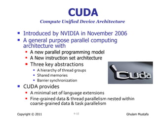 CUDA Compute Unified Device Architecture   Introduced by NVIDIA in November 2006 A general purpose parallel computing architecture with  A new parallel programming model  A New instruction set architecture  Three key abstractions  A hierarchy of thread groups Shared memories Barrier synchronization CUDA provides A minimal set of language extensions Fine-grained data & thread parallelism nested within coarse-grained data & task parallelism Copyright © 2011 4- 