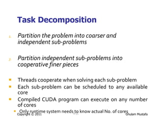 Task Decomposition Partition the problem into coarser and independent sub-problems Partition independent sub-problems into cooperative finer pieces  Threads cooperate when solving each sub-problem Each sub-problem can be scheduled to any available core Compiled CUDA program can execute on any number of cores Only runtime system needs to know actual No. of cores Copyright © 2011 4- 