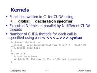 Kernels Functions written in C  for CUDA using __global__ declaration specifier Executed N times in parallel by N different CUDA threads Number of   CUDA threads for each call is specified using a new  <<<…>>> syntax // Kernel definition __global__ void VecAdd(float* A, float* B, float* C){ //device code here } int main(){ //Host code here VecAdd<<<1, N>>>(A, B, C);  // Kernel invocation } Copyright © 2011 4- 