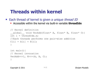 Threads within kernel Each thread of kernel is given a unique  thread ID Accessible within the kernel via built-in variable  threadIdx // Kernel definition __global__ void VecAdd(float* A, float* B, float* C){ int i = threadIdx.x; //Each threads performs one pair-wise addition C[i] = A[i] + B[i];  } int main(){ // Kernel invocation VecAdd<<<1, N>>>(A, B, C); } Copyright © 2011 4- 