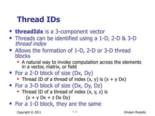 Thread IDs threadIdx  is a 3-component vector Threads can be identified using a 1-D, 2-D & 3-D  thread index Allows the formation of 1-D, 2-D or 3-D thread blocks A natural way to invoke computation across the elements in a vector, matrix, or field For a 2-D block of size (Dx, Dy) Thread ID of a thread of index (x, y) is (x + y Dx) For a 3-D block of size (Dx, Dy, Dz) Thread ID of a thread of index (x, y, z) is  (x + y Dx + z Dx Dy) For a 1-D block, they are the same Copyright © 2011 4- 