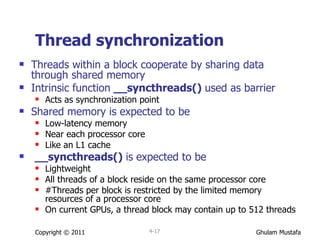 Thread synchronization Threads within a block cooperate by sharing data through shared memory  Intrinsic function  __syncthreads()  used as barrier Acts as synchronization point   Shared memory is expected to be Low-latency memory Near each processor core Like an L1 cache __syncthreads()  is   expected to be  Lightweight All threads of a block reside on the same processor core #Threads per block is restricted by the limited memory resources of a processor core On current GPUs, a thread block may contain up to 512 threads Copyright © 2011 4- 
