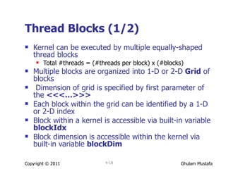 Thread Blocks (1/2) Kernel can be executed by multiple equally-shaped thread blocks Total #threads = (#threads per block) x (#blocks) Multiple blocks are organized into 1-D or 2-D  Grid  of blocks Dimension of grid is specified by first parameter of the  <<<…>>> Each block   within the grid can be identified by a 1-D or 2-D index Block within a kernel is accessible via built-in variable  blockIdx  Block dimension   is accessible within the kernel via built-in variable  blockDim Copyright © 2011 4- 