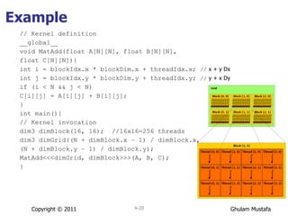 Example // Kernel definition __global__  void MatAdd(float A[N][N], float B[N][N], float C[N][N]){ int i = blockIdx.x * blockDim.x + threadIdx.x;  //  x + y Dx int j = blockIdx.y * blockDim.y + threadIdx.y;  //  y + x Dy if (i < N && j < N) C[i][j] = A[i][j] + B[i][j]; } int main(){ // Kernel invocation dim3 dimBlock(16, 16);  //16x16=256 threads dim3 dimGrid((N + dimBlock.x – 1) / dimBlock.x, (N + dimBlock.y – 1) / dimBlock.y); MatAdd<<<dimGrid, dimBlock>>>(A, B, C); } Copyright © 2011 4- 