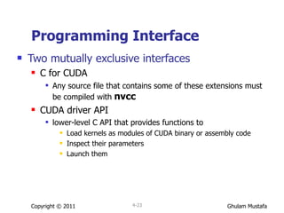 Programming Interface Two mutually exclusive interfaces C for CUDA Any source file that contains some of these extensions must be compiled with  nvcc CUDA driver API lower-level C API that provides functions to  Load kernels as modules of CUDA binary or assembly code Inspect their parameters Launch them Copyright © 2011 4- 