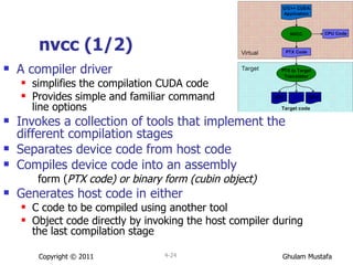 nvcc (1/2) A compiler driver  simplifies the compilation CUDA code Provides simple and familiar command  line options Invokes a collection of tools that implement the different compilation stages Separates device code from host code  Compiles device code into an assembly  form ( PTX code) or binary form (cubin object) Generates host code in either  C code to be compiled using another tool  Object code directly by invoking the host compiler during the last compilation stage Copyright © 2011 4- 