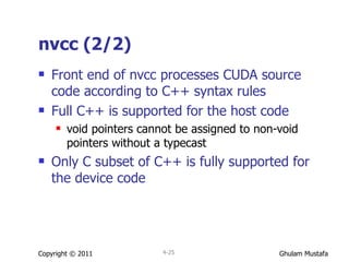 nvcc (2/2) Front end of nvcc processes CUDA source code according to C++ syntax rules Full C++ is supported for the host code void pointers cannot be assigned to non-void pointers without a typecast Only C subset of C++ is fully supported for the device code Copyright © 2011 4- 