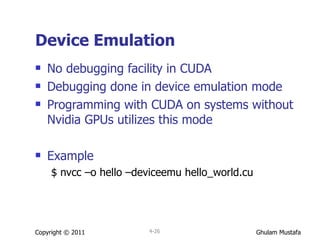 Device Emulation No debugging facility in CUDA Debugging done in device emulation mode Programming with CUDA on systems without Nvidia GPUs utilizes this mode Example $ nvcc –o hello –deviceemu hello_world.cu Copyright © 2011 4- 
