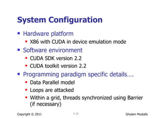 System Configuration Hardware platform X86 with CUDA in device emulation mode  Software environment CUDA SDK version 2.2 CUDA toolkit version 2.2 Programming paradigm specific details…. Data Parallel model Loops are attacked Within a grid, threads synchronized using Barrier (if necessary) Copyright © 2011 4- 