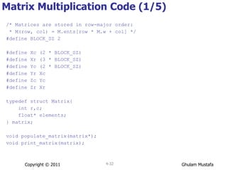 Matrix Multiplication Code (1/5) /* Matrices are stored in row-major order: * M(row, col) = M.ents[row * M.w + col] */ #define BLOCK_SZ 2 #define Xc (2 * BLOCK_SZ) #define Xr (3 * BLOCK_SZ) #define Yc (2 * BLOCK_SZ) #define Yr Xc #define Zc Yc #define Zr Xr typedef struct Matrix{ int r,c; float* elements; } matrix; void populate_matrix(matrix*); void print_matrix(matrix); Copyright © 2011 4- 