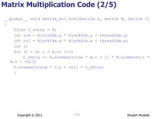 Matrix Multiplication Code (2/5) __global__ void matrix_mul_krnl(matrix A, matrix B, matrix C) { float C_entry = 0; int row = blockIdx.y * blockDim.y + threadIdx.y; int col = blockIdx.x * blockDim.x + threadIdx.x; int i; for (i = 0; i < A.c; i++) C_entry += A.elements[row * A.c + i] * B.elements[i * B.c + col]; C.elements[row * C.c + col] = C_entry; } Copyright © 2011 4- 