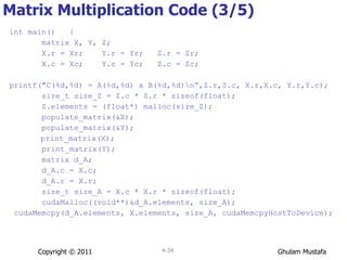 Matrix Multiplication Code (3/5) int main()  { matrix X, Y, Z; X.r = Xr;  Y.r = Yr;  Z.r = Zr; X.c = Xc;  Y.c = Yc;  Z.c = Zc; printf("C(%d,%d) = A(%d,%d) x B(%d,%d)\n” ,Z.r,Z.c, X.r,X.c, Y.r,Y.c); size_t size_Z = Z.c * Z.r * sizeof(float); Z.elements = (float*) malloc(size_Z); populate_matrix(&X); populate_matrix(&Y);   print_matrix(X); print_matrix(Y); matrix d_A; d_A.c = X.c; d_A.r = X.r; size_t size_A = X.c * X.r * sizeof(float); cudaMalloc((void**)&d_A.elements, size_A); cudaMemcpy(d_A.elements, X.elements, size_A, cudaMemcpyHostToDevice); Copyright © 2011 4- 