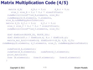 Matrix Multiplication Code (4/5) matrix d_B;  d_B.c = Y.c;  d_B.r = Y.r; size_t size_B = Y.c * Y.r * sizeof(float); cudaMalloc((void**)&d_B.elements, size_B); cudaMemcpy(d_B.elements, Y.elements, size_B,cudaMemcpyHostToDevice); matrix d_C; d_C.c = Z.c;  d_C.r = Z.r; size_t size_C = Z.c * Z.r * sizeof(float); cudaMalloc((void**)&d_C.elements, size_C); dim3 dimBlock(BLOCK_SZ, BLOCK_SZ); dim3 dimGrid(Y.c / dimBlock.x, X.r / dimBlock.y); matrix_mul_krnl<<<dimGrid, dimBlock>>>(d_A, d_B, d_C); cudaMemcpy(Z.elements, d_C.elements, size_C, cudaMemcpyDeviceToHost); cudaFree(d_A.elements); cudaFree(d_B.elements);  cudaFree(d_C.elements); print_matrix(Z); free (X.elements);  free(Y.elements);  free(Z.elements);  } Copyright © 2011 4- 