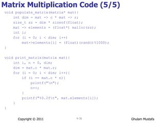 Matrix Multiplication Code (5/5) void populate_matrix(matrix* mat){ int dim = mat -> c * mat -> r; size_t sz = dim * sizeof(float); mat -> elements = (float*) malloc(sz); int i; for (i = 0; i < dim; i++) mat->elements[i] = (float)(rand()%1000); } void print_matrix(matrix mat){ int i, n = 0, dim; dim = mat.c * mat.r; for (i = 0; i < dim; i++) { if (i == mat.c * n){ printf("\n"); n++; } printf("%0.2f\t", mat.elements[i]); } } Copyright © 2011 4- 