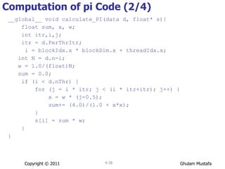 Computation of pi Code (2/4) __global__ void calculate_PI(data d, float* s){ float sum, x, w; int itr,i,j;  itr = d.PerThrItr; i = blockIdx.x * blockDim.x + threadIdx.x; int N = d.n-i; w = 1.0/(float)N; sum = 0.0; if (i < d.nThr) { for (j = i * itr; j < (i * itr+itr); j++) { x = w * (j-0.5); sum+= (4.0)/(1.0 + x*x); } s[i] = sum * w; } } Copyright © 2011 4- 